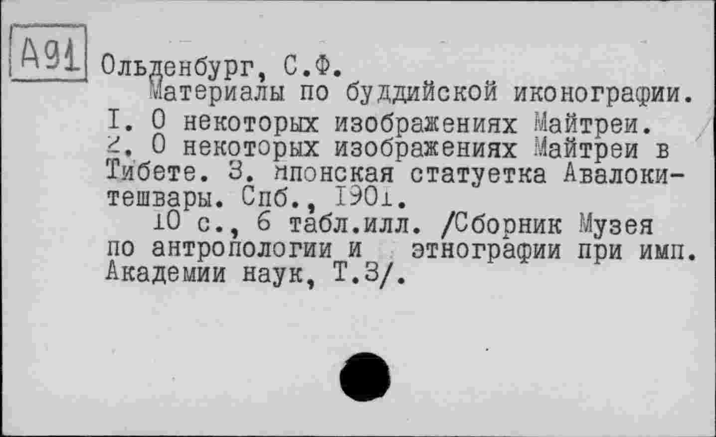 ﻿~ Ольденбург, С.Ф.
материалы по буддийской иконографии.
I. О некоторых изображениях Майтреи.
0 некоторых изображениях Майтреи в Тибете. 3. японская статуетка Авалокитешвары. Спб., 1901.
10 с., б табл.илл. /Сборник Музея по антропологии и этнографии при ими. Академии наук, Т.З/.